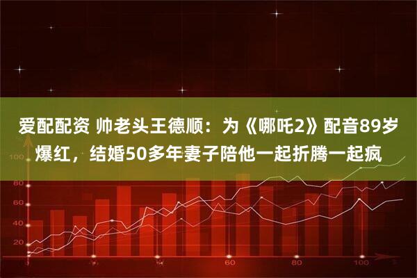 爱配配资 帅老头王德顺：为《哪吒2》配音89岁爆红，结婚50多年妻子陪他一起折腾一起疯