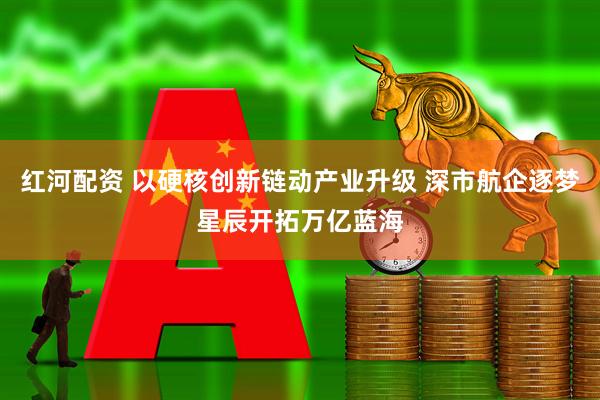 红河配资 以硬核创新链动产业升级 深市航企逐梦星辰开拓万亿蓝海