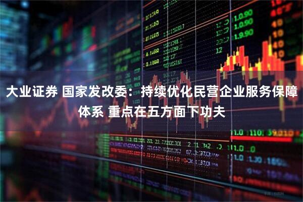 大业证券 国家发改委：持续优化民营企业服务保障体系 重点在五方面下功夫