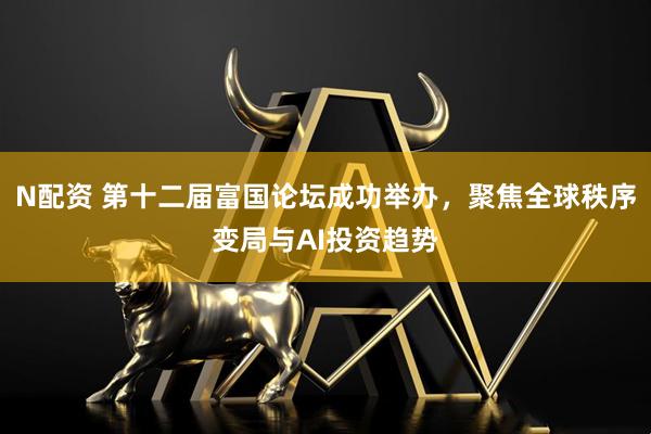N配资 第十二届富国论坛成功举办，聚焦全球秩序变局与AI投资趋势