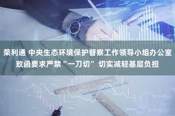 荣利通 中央生态环境保护督察工作领导小组办公室致函要求严禁“一刀切” 切实减轻基层负担
