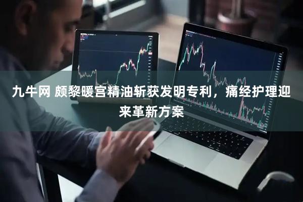 九牛网 颇黎暖宫精油斩获发明专利，痛经护理迎来革新方案