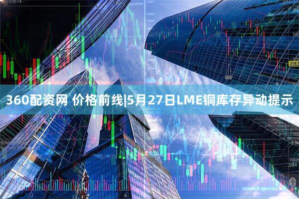 360配资网 价格前线|5月27日LME铜库存异动提示