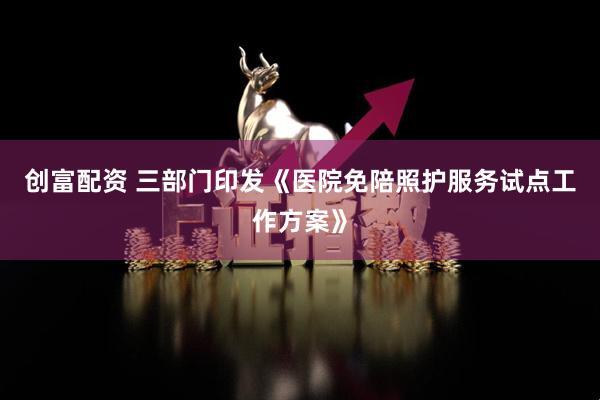 创富配资 三部门印发《医院免陪照护服务试点工作方案》