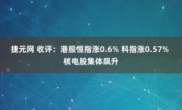 捷元网 收评：港股恒指涨0.6% 科指涨0.57% 核电股集体飙升