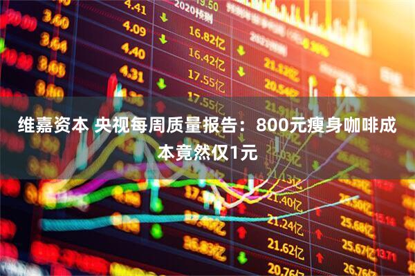 维嘉资本 央视每周质量报告：800元瘦身咖啡成本竟然仅1元