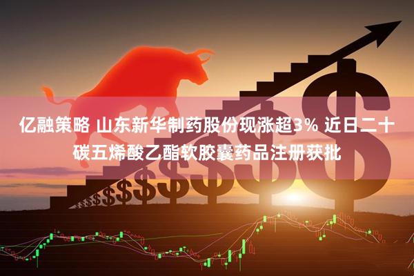 亿融策略 山东新华制药股份现涨超3% 近日二十碳五烯酸乙酯软胶囊药品注册获批