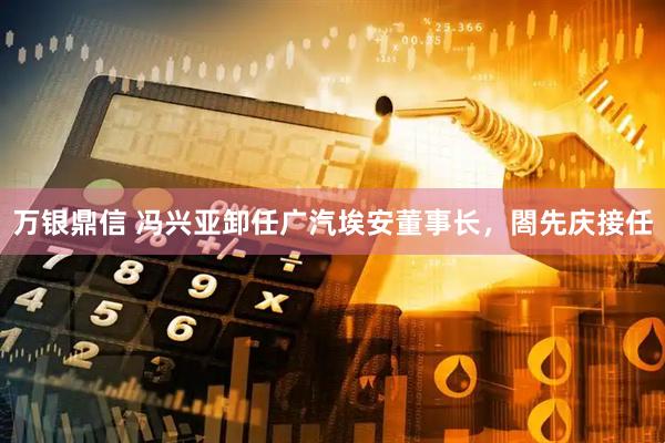 万银鼎信 冯兴亚卸任广汽埃安董事长，閤先庆接任