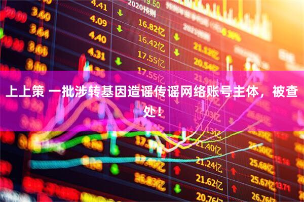 上上策 一批涉转基因造谣传谣网络账号主体，被查处！