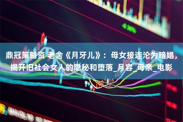 鼎冠策略资 老舍《月牙儿》：母女接连沦为暗娼，揭开旧社会女人的隐秘和堕落_月容_母亲_电影