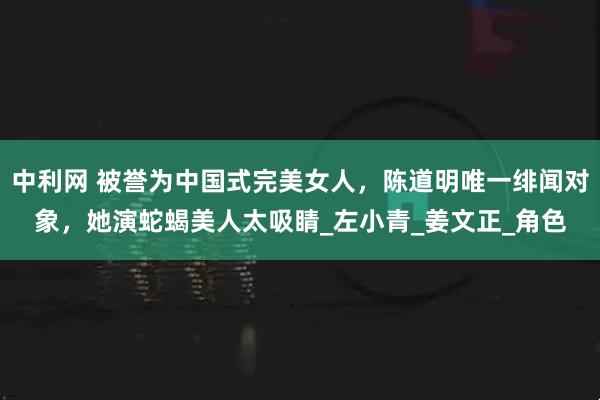 中利网 被誉为中国式完美女人，陈道明唯一绯闻对象，她演蛇蝎美人太吸睛_左小青_姜文正_角色