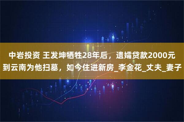 中岩投资 王发坤牺牲28年后，遗孀贷款2000元到云南为他扫墓，如今住进新房_李金花_丈夫_妻子