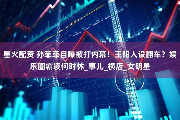 星火配资 孙菲菲自曝被打内幕！王阳人设翻车？娱乐圈霸凌何时休_事儿_横店_女明星