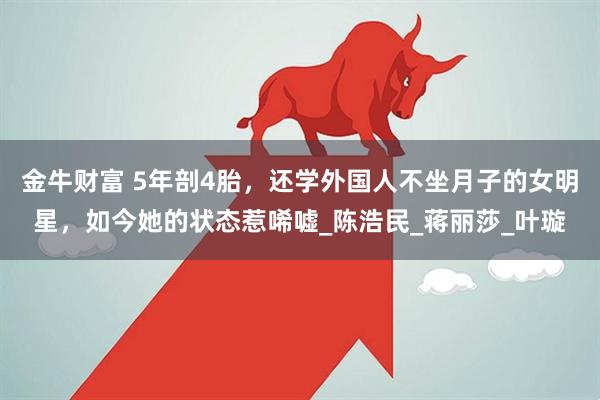 金牛财富 5年剖4胎，还学外国人不坐月子的女明星，如今她的状态惹唏嘘_陈浩民_蒋丽莎_叶璇