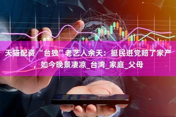天猫配资 “台独”老艺人余天：挺民进党赔了家产，如今晚景凄凉_台湾_家庭_父母