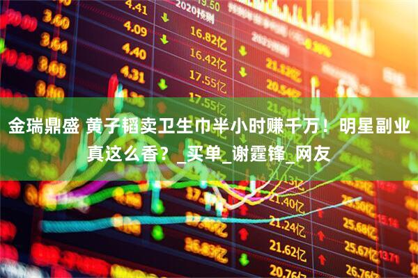 金瑞鼎盛 黄子韬卖卫生巾半小时赚千万！明星副业真这么香？_买单_谢霆锋_网友