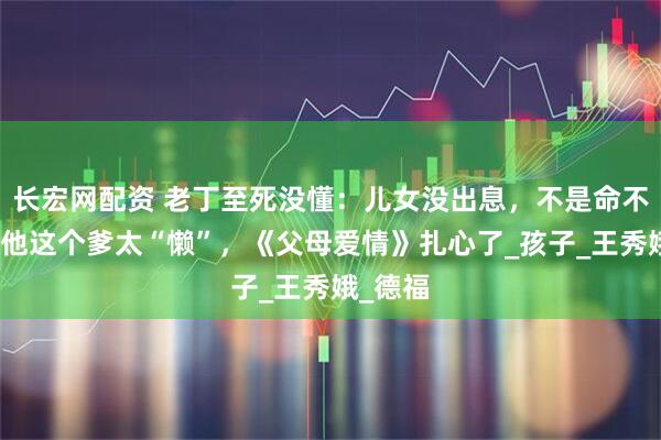 长宏网配资 老丁至死没懂：儿女没出息，不是命不好，是他这个爹太“懒”，《父母爱情》扎心了_孩子_王秀娥_德福
