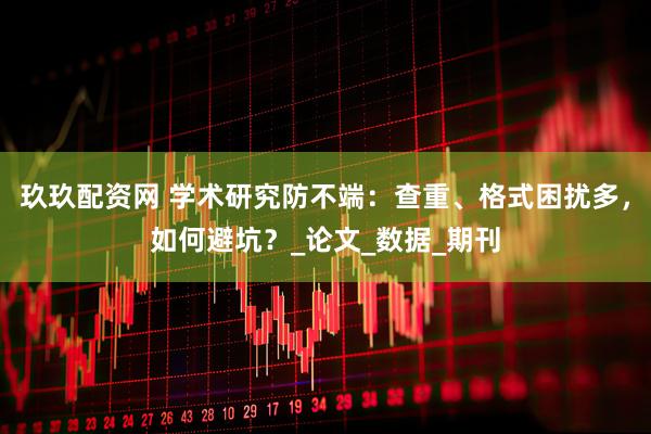 玖玖配资网 学术研究防不端：查重、格式困扰多，如何避坑？_论文_数据_期刊