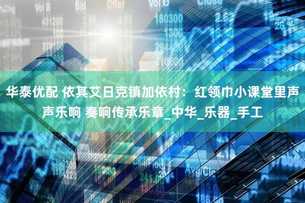 华泰优配 依其艾日克镇加依村：红领巾小课堂里声声乐响 奏响传承乐章_中华_乐器_手工