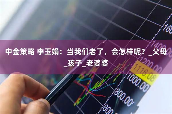 中金策略 李玉娟：当我们老了，会怎样呢？_父母_孩子_老婆婆