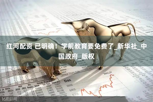 红河配资 已明确！学前教育要免费了_新华社_中国政府_版权