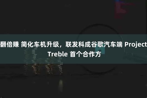 翻倍赚 简化车机升级，联发科成谷歌汽车端 Project Treble 首个合作方