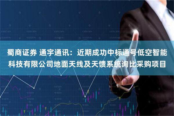 蜀商证券 通宇通讯：近期成功中标通号低空智能科技有限公司地面天线及天馈系统询比采购项目