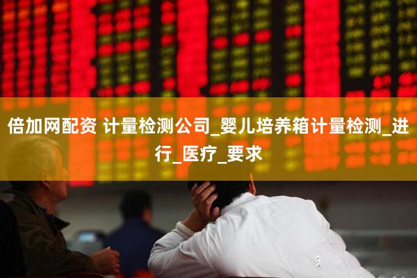 倍加网配资 计量检测公司_婴儿培养箱计量检测_进行_医疗_要求