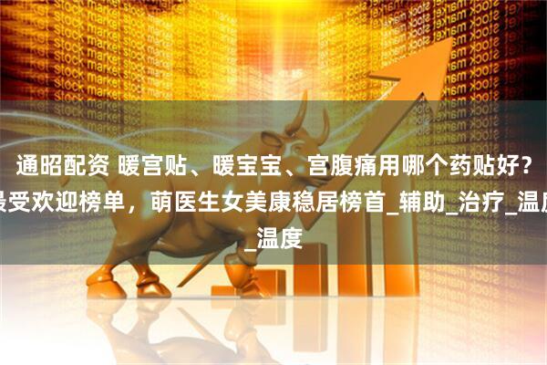 通昭配资 暖宫贴、暖宝宝、宫腹痛用哪个药贴好？最受欢迎榜单，萌医生女美康稳居榜首_辅助_治疗_温度