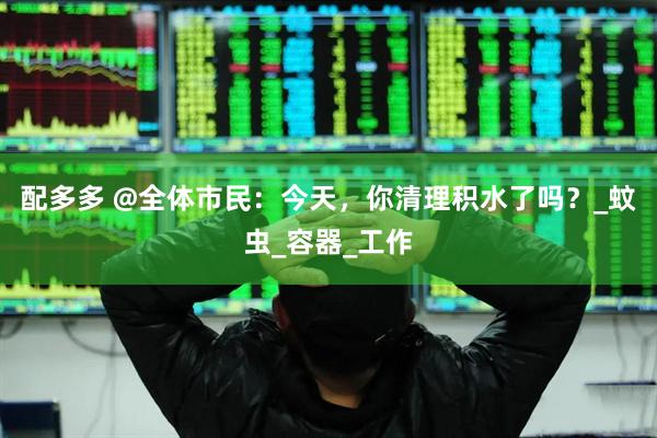 配多多 @全体市民：今天，你清理积水了吗？_蚊虫_容器_工作