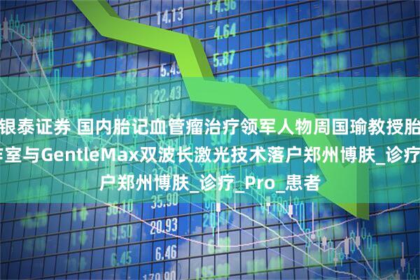银泰证券 国内胎记血管瘤治疗领军人物周国瑜教授胎记名医工作室与GentleMax双波长激光技术落户郑州博肤_诊疗_Pro_患者