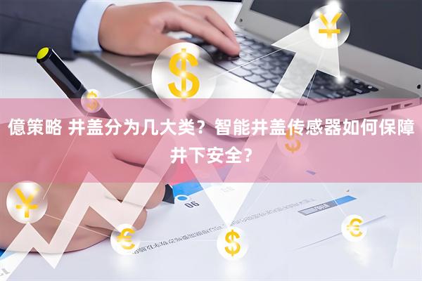 億策略 井盖分为几大类？智能井盖传感器如何保障井下安全？