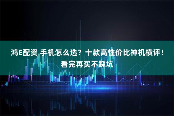 鸿E配资 手机怎么选？十款高性价比神机横评！看完再买不踩坑