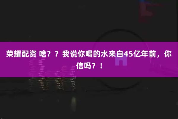 荣耀配资 啥？？我说你喝的水来自45亿年前，你信吗？！