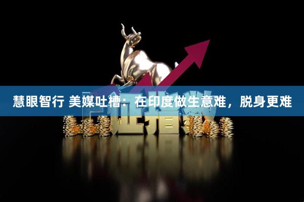 慧眼智行 美媒吐槽：在印度做生意难，脱身更难