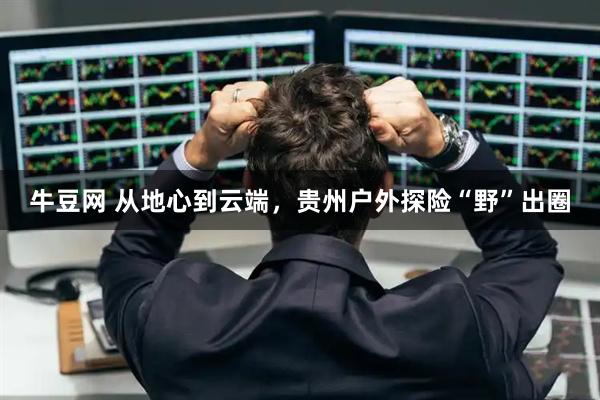 牛豆网 从地心到云端，贵州户外探险“野”出圈