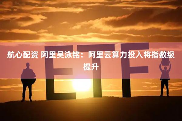 航心配资 阿里吴泳铭：阿里云算力投入将指数级提升