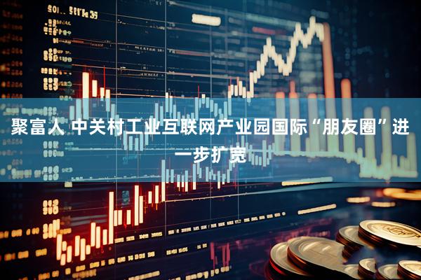 聚富人 中关村工业互联网产业园国际“朋友圈”进一步扩宽