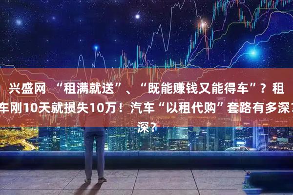 兴盛网  “租满就送”、“既能赚钱又能得车”？租车刚10天就损失10万！汽车“以租代购”套路有多深？