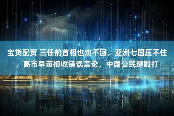 宝货配资 三任前首相也劝不回，亚洲七国压不住，高市早苗拒收错误言论，中国公民遭殴打