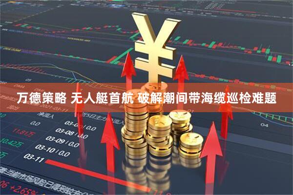 万德策略 无人艇首航 破解潮间带海缆巡检难题