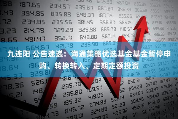 九连阳 公告速递：海通策略优选基金基金暂停申购、转换转入、定期定额投资