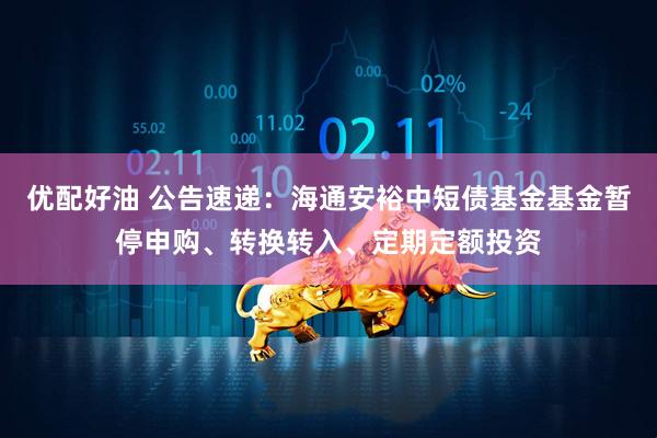 优配好油 公告速递：海通安裕中短债基金基金暂停申购、转换转入、定期定额投资