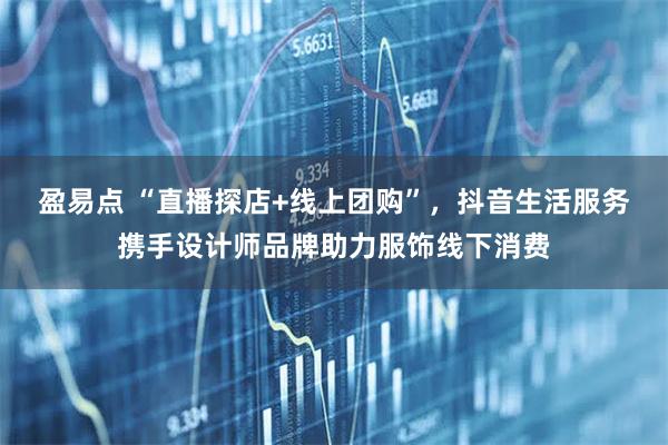 盈易点 “直播探店+线上团购”，抖音生活服务携手设计师品牌助力服饰线下消费