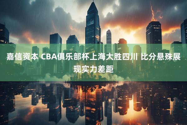 嘉信资本 CBA俱乐部杯上海大胜四川 比分悬殊展现实力差距