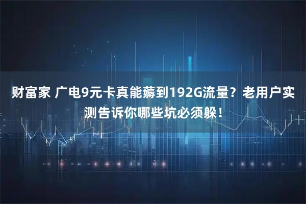 财富家 广电9元卡真能薅到192G流量？老用户实测告诉你哪些坑必须躲！