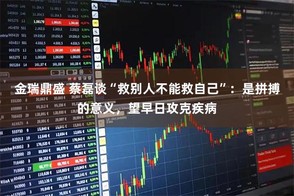 金瑞鼎盛 蔡磊谈“救别人不能救自己”：是拼搏的意义，望早日攻克疾病
