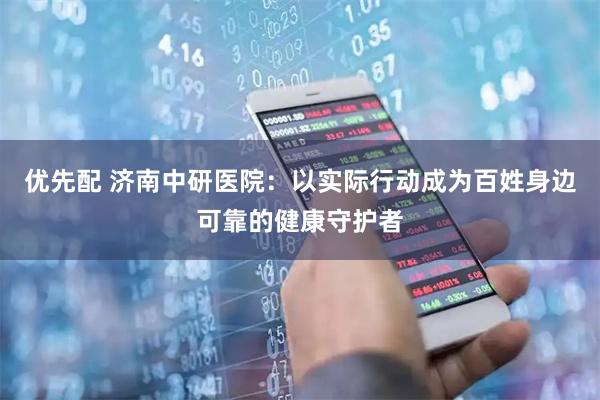 优先配 济南中研医院：以实际行动成为百姓身边可靠的健康守护者