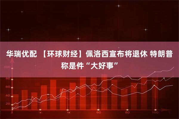 华瑞优配 【环球财经】佩洛西宣布将退休 特朗普称是件“大好事”