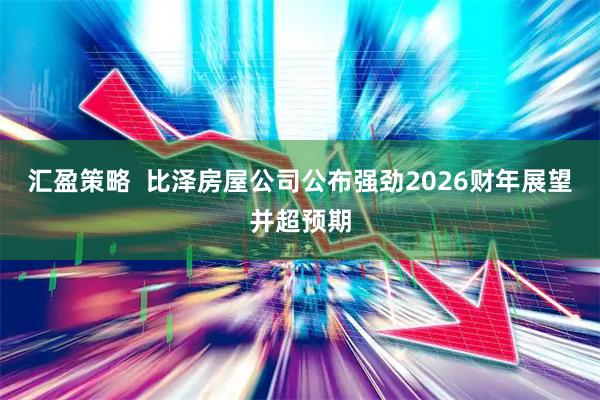 汇盈策略  比泽房屋公司公布强劲2026财年展望并超预期